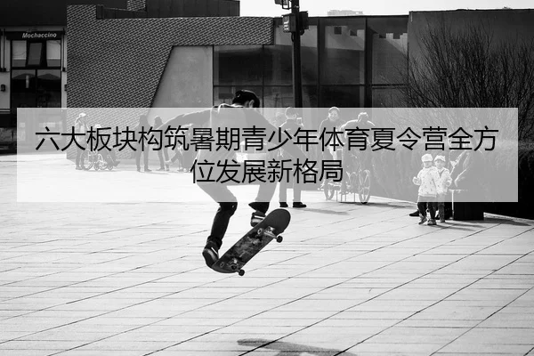 六大板块构筑暑期青少年体育夏令营全方位发展新格局